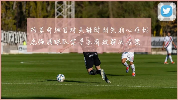 约基奇坦言对关键时刻失利心存忧虑强调球队需寻求有效解决方案