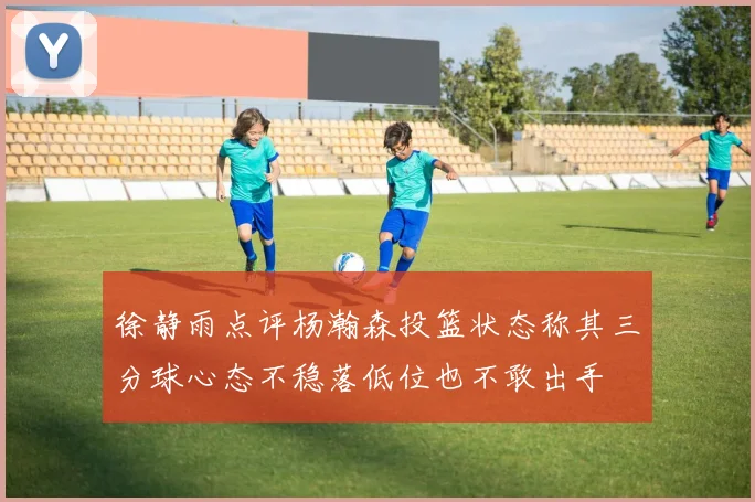 徐静雨点评杨瀚森投篮状态称其三分球心态不稳落低位也不敢出手