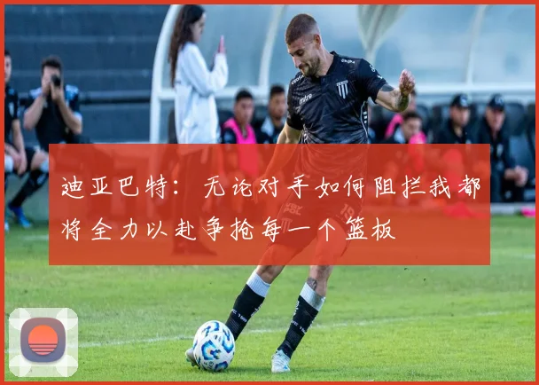 迪亚巴特：无论对手如何阻拦我都将全力以赴争抢每一个篮板