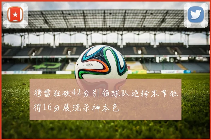 穆雷狂砍42分引领球队逆转末节独得16分展现杀神本色