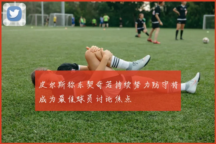 皮尔斯称东契奇若持续努力防守将成为最佳球员讨论焦点