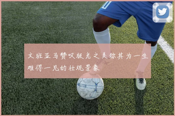 文班亚马赞叹极光之美称其为一生难得一见的壮观景象