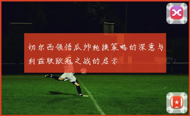 切尔西领悟瓜帅轮换策略的深意与利兹联欧冠之战的启示