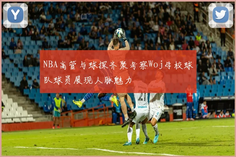 NBA高管与球探齐聚考察Woj母校球队球员展现人脉魅力