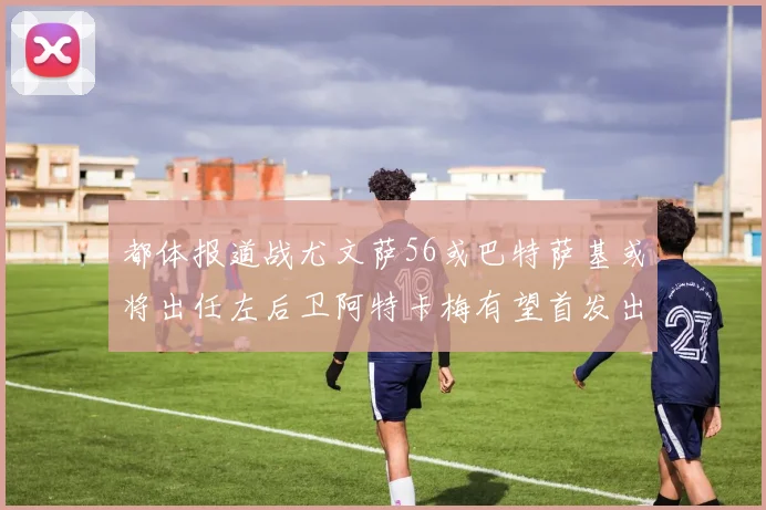 都体报道战尤文萨56或巴特萨基或将出任左后卫阿特卡梅有望首发出战