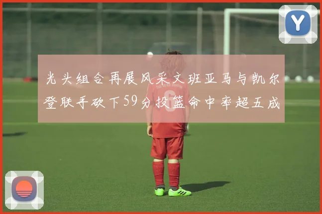 光头组合再展风采文班亚马与凯尔登联手砍下59分投篮命中率超五成