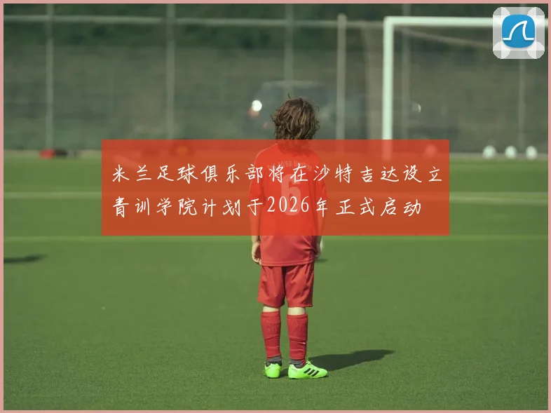 米兰足球俱乐部将在沙特吉达设立青训学院计划于2026年正式启动