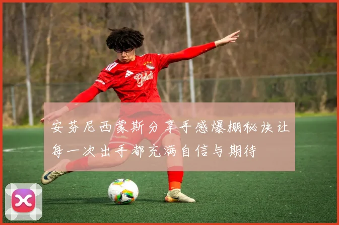 安芬尼西蒙斯分享手感爆棚秘诀让每一次出手都充满自信与期待