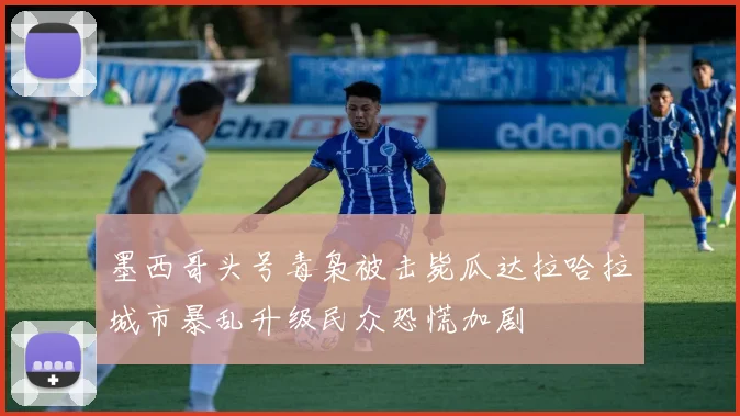 墨西哥头号毒枭被击毙瓜达拉哈拉城市暴乱升级民众恐慌加剧