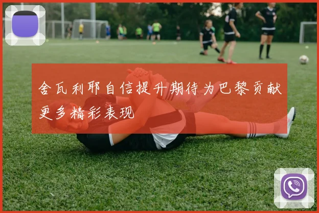 舍瓦利耶自信提升期待为巴黎贡献更多精彩表现
