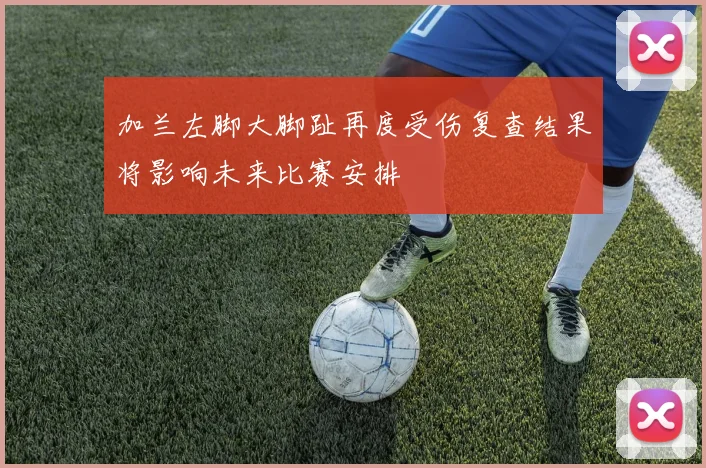 加兰左脚大脚趾再度受伤复查结果将影响未来比赛安排