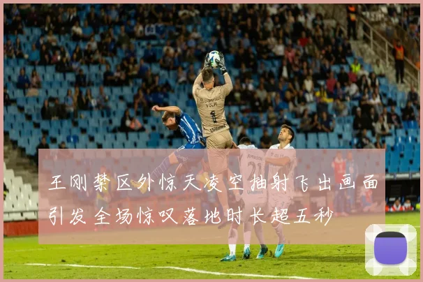 王刚禁区外惊天凌空抽射飞出画面引发全场惊叹落地时长超五秒