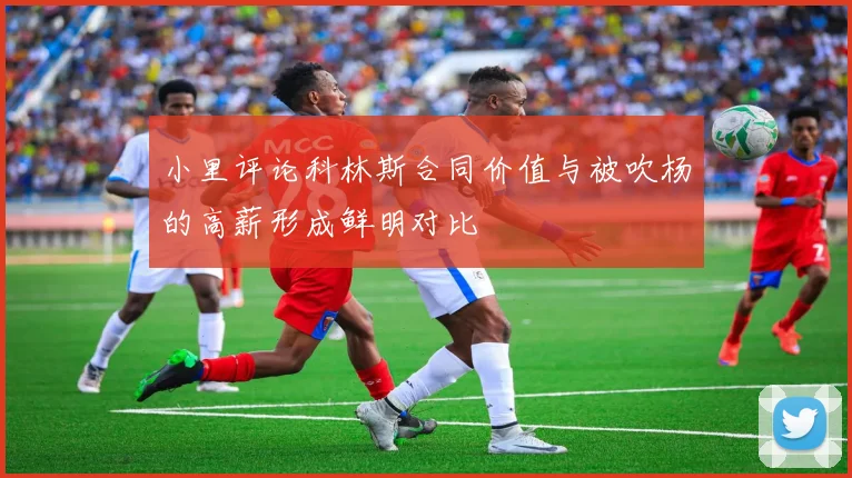 小里评论科林斯合同价值与被吹杨的高薪形成鲜明对比