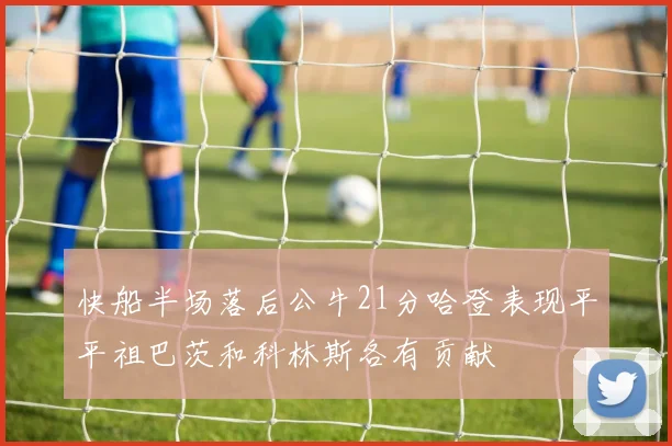 快船半场落后公牛21分哈登表现平平祖巴茨和科林斯各有贡献