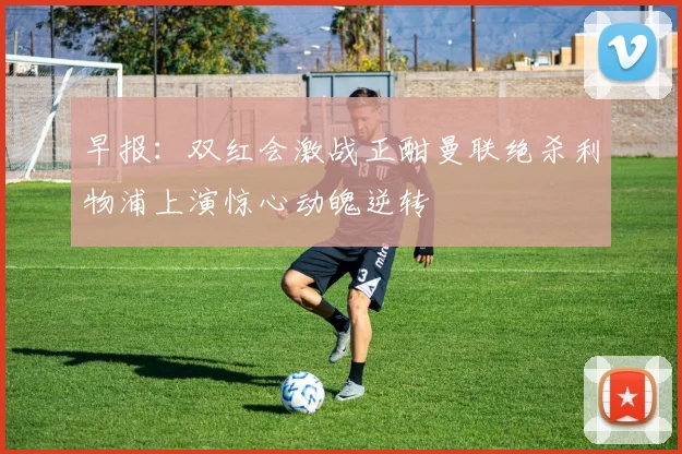 早报：双红会激战正酣曼联绝杀利物浦上演惊心动魄逆转