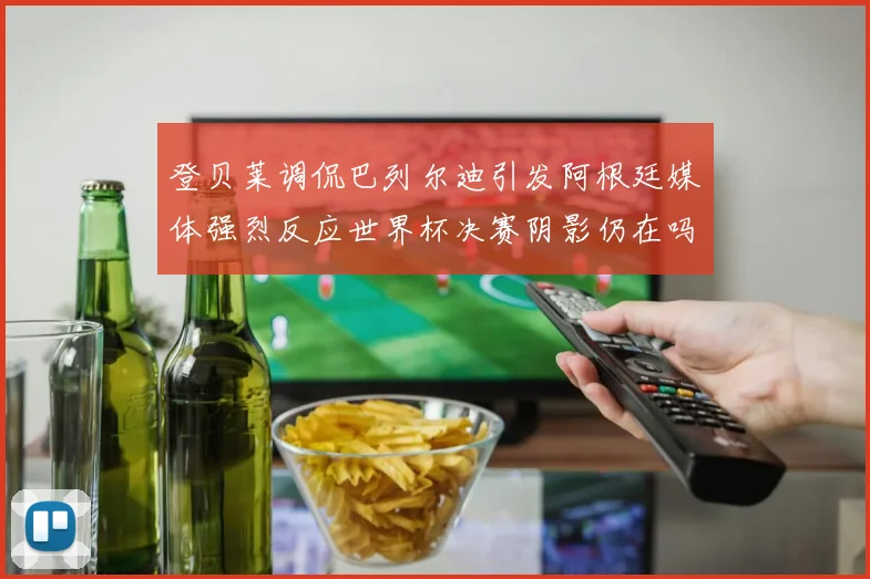 登贝莱调侃巴列尔迪引发阿根廷媒体强烈反应世界杯决赛阴影仍在吗