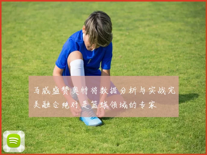 马威盛赞奥特将数据分析与实战完美融合绝对是篮球领域的专家