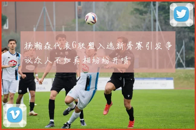 杨瀚森代表G联盟入选新秀赛引发争议众人不知真相纷纷开喷