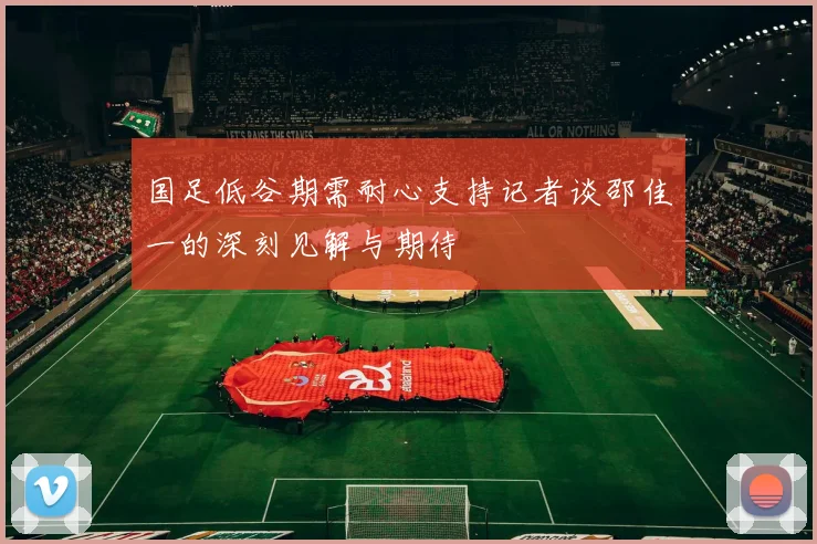 国足低谷期需耐心支持记者谈邵佳一的深刻见解与期待