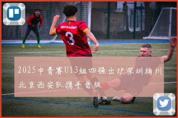 2025中青赛U13组四强出炉深圳梅州北京西安队携手晋级