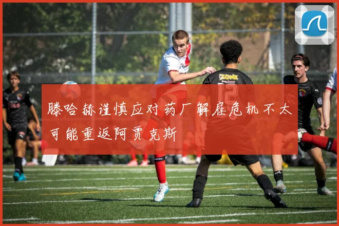 滕哈赫谨慎应对药厂解雇危机不太可能重返阿贾克斯
