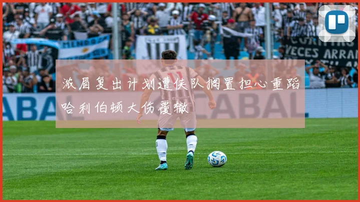 浓眉复出计划遭侠队搁置担心重蹈哈利伯顿大伤覆辙