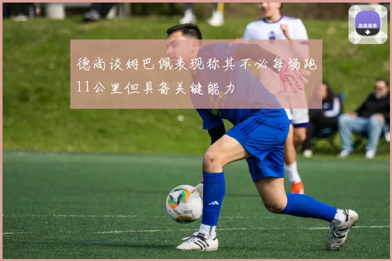 德尚谈姆巴佩表现称其不必每场跑11公里但具备关键能力