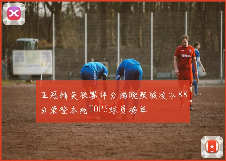 亚冠精英联赛评分揭晓颜骏凌以88分荣登本轮TOP5球员榜单