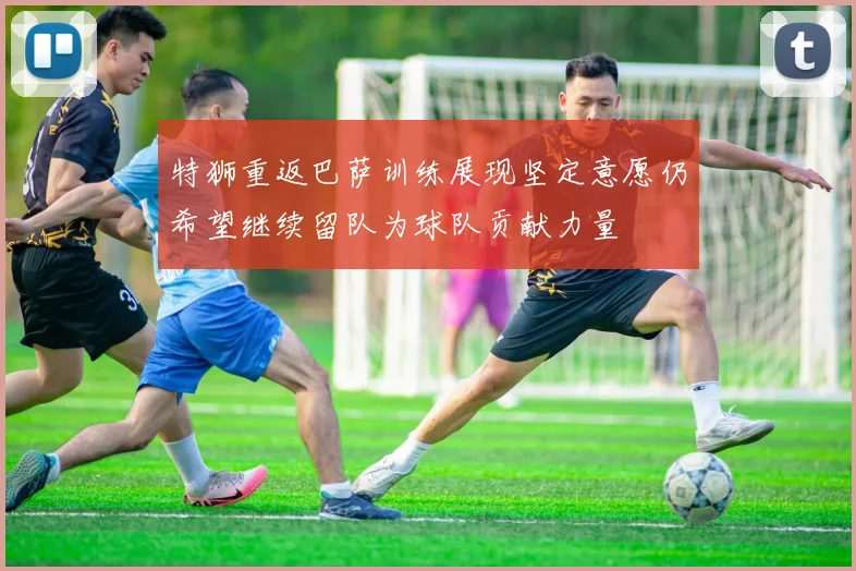特狮重返巴萨训练展现坚定意愿仍希望继续留队为球队贡献力量