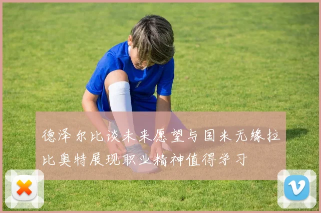 德泽尔比谈未来愿望与国米无缘拉比奥特展现职业精神值得学习