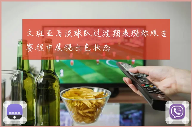 文班亚马谈球队过渡期表现称艰苦赛程中展现出色状态