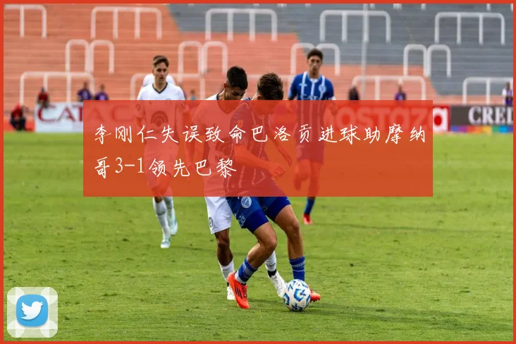 李刚仁失误致命巴洛贡进球助摩纳哥3-1领先巴黎