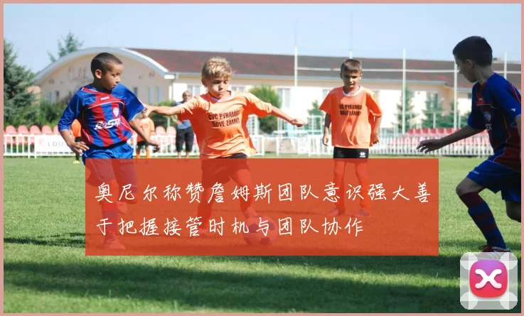 奥尼尔称赞詹姆斯团队意识强大善于把握接管时机与团队协作