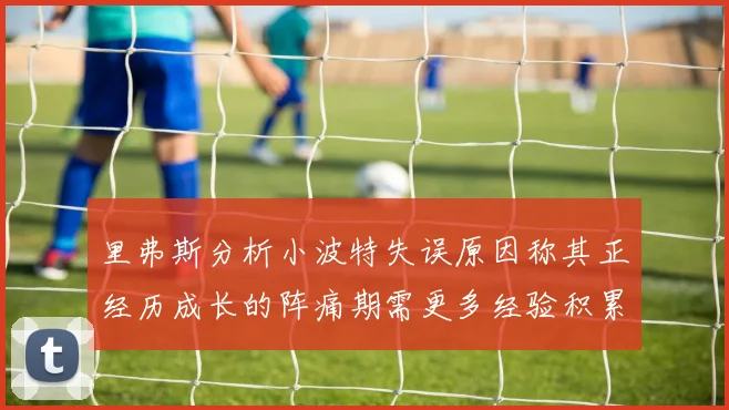 里弗斯分析小波特失误原因称其正经历成长的阵痛期需更多经验积累