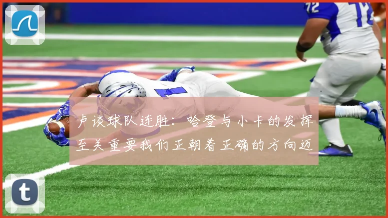 卢谈球队连胜：哈登与小卡的发挥至关重要我们正朝着正确的方向迈进