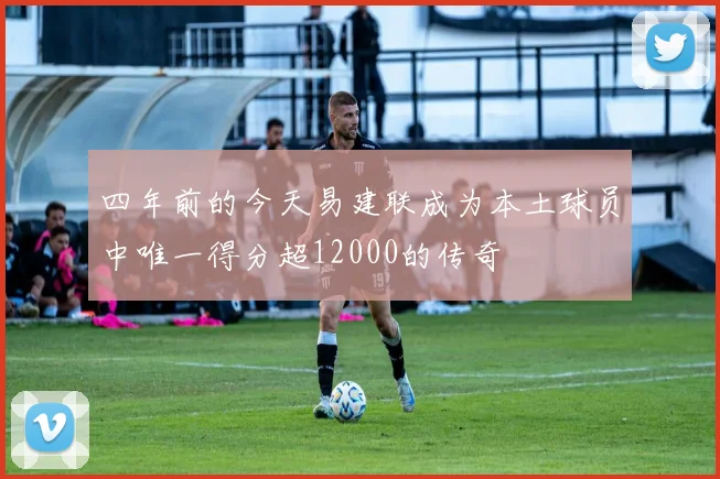 四年前的今天易建联成为本土球员中唯一得分超12000的传奇