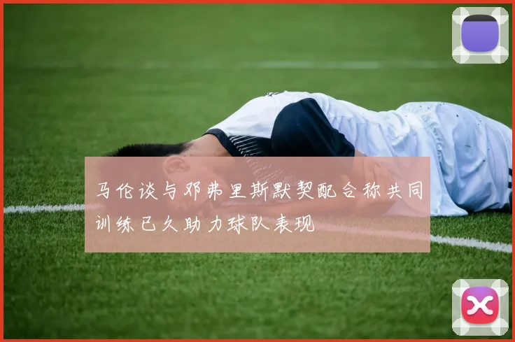 马伦谈与邓弗里斯默契配合称共同训练已久助力球队表现