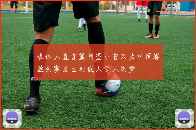 媒体人直言篮网签小曾只为中国赛盈利赛后立刻裁人令人失望